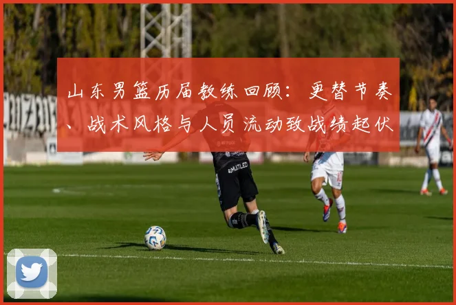 山东男篮历届教练回顾：更替节奏、战术风格与人员流动致战绩起伏