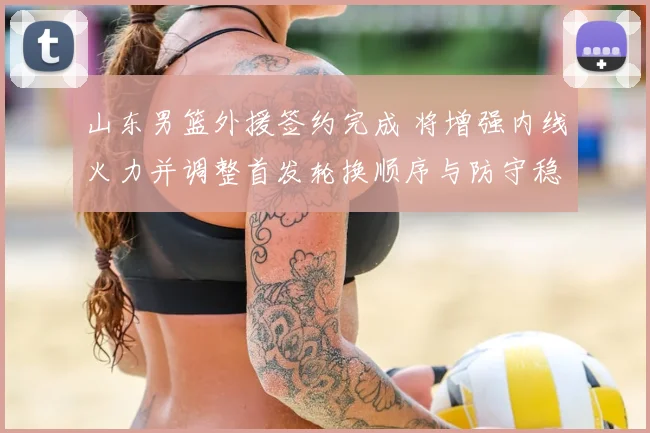 山东男篮外援签约完成 将增强内线火力并调整首发轮换顺序与防守稳定性