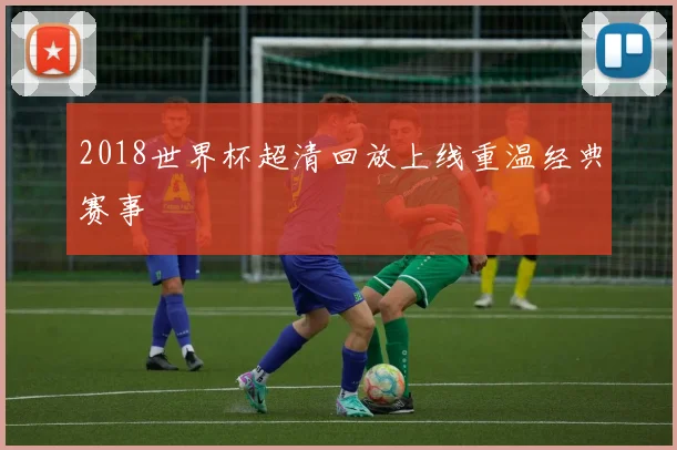2018世界杯超清回放上线重温经典赛事