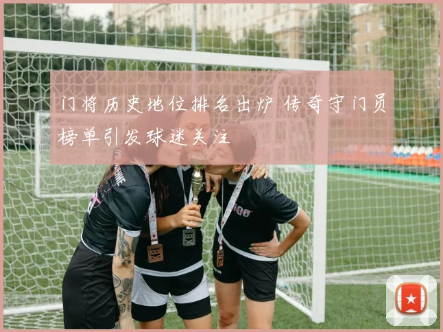 门将历史地位排名出炉 传奇守门员榜单引发球迷关注