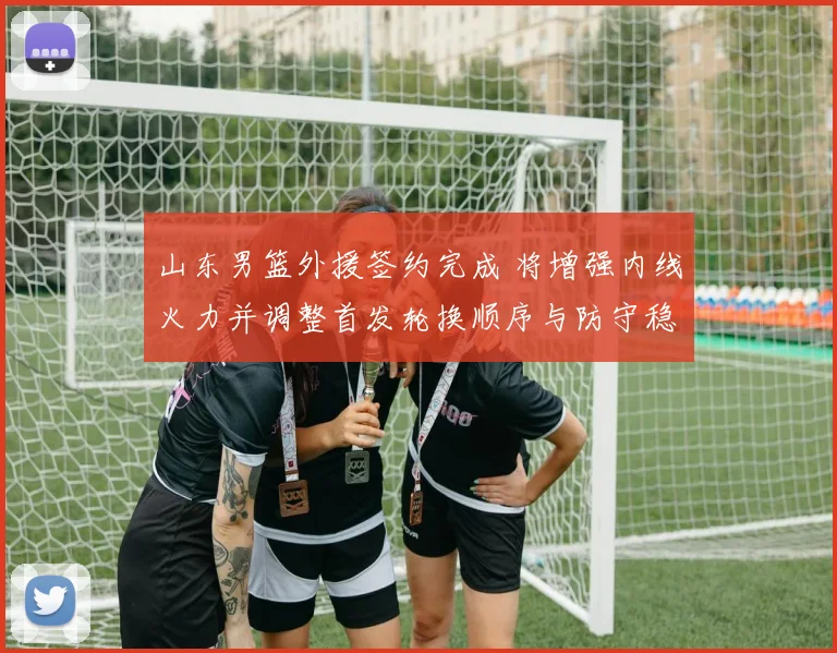 山东男篮外援签约完成 将增强内线火力并调整首发轮换顺序与防守稳定性