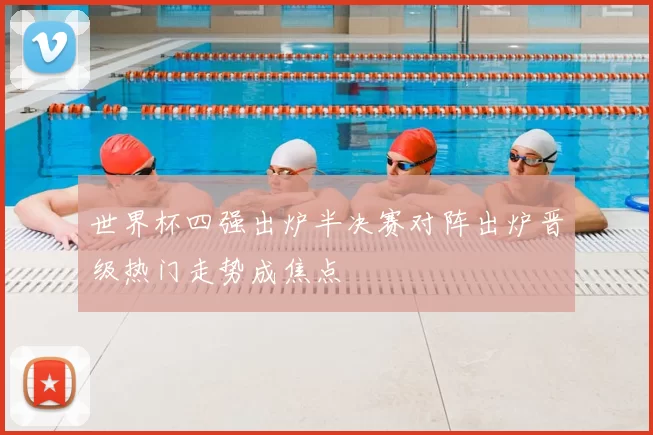 世界杯四强出炉半决赛对阵出炉晋级热门走势成焦点