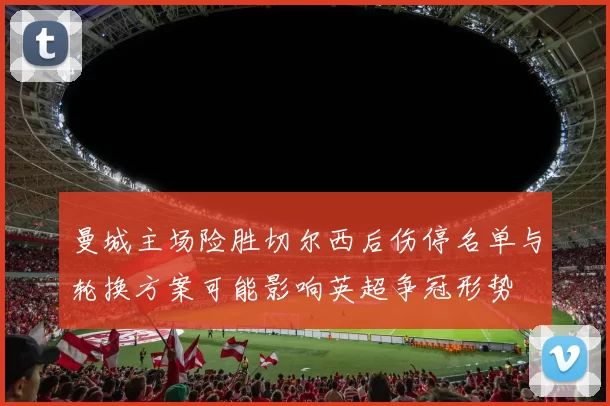 曼城主场险胜切尔西后伤停名单与轮换方案可能影响英超争冠形势