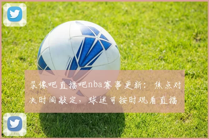录像吧直播吧nba赛事更新：焦点对决时间敲定，球迷可按时观看直播