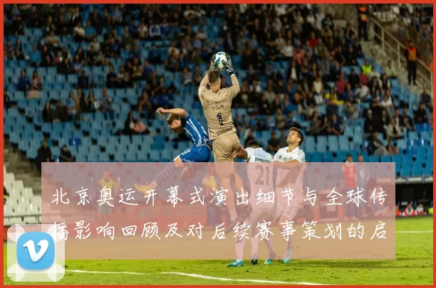 北京奥运开幕式演出细节与全球传播影响回顾及对后续赛事策划的启示