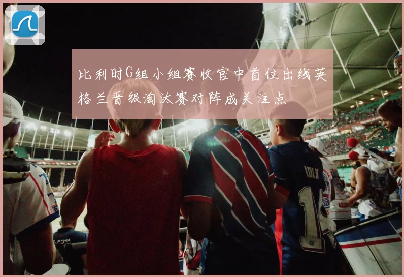 比利时G组小组赛收官中首位出线英格兰晋级淘汰赛对阵成关注点