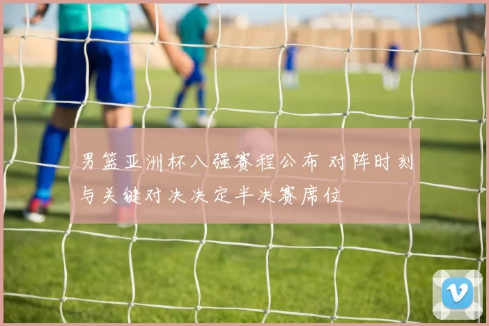 男篮亚洲杯八强赛程公布 对阵时刻与关键对决决定半决赛席位
