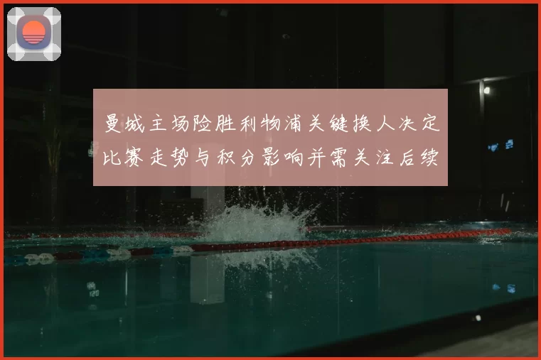 曼城主场险胜利物浦关键换人决定比赛走势与积分影响并需关注后续赛程