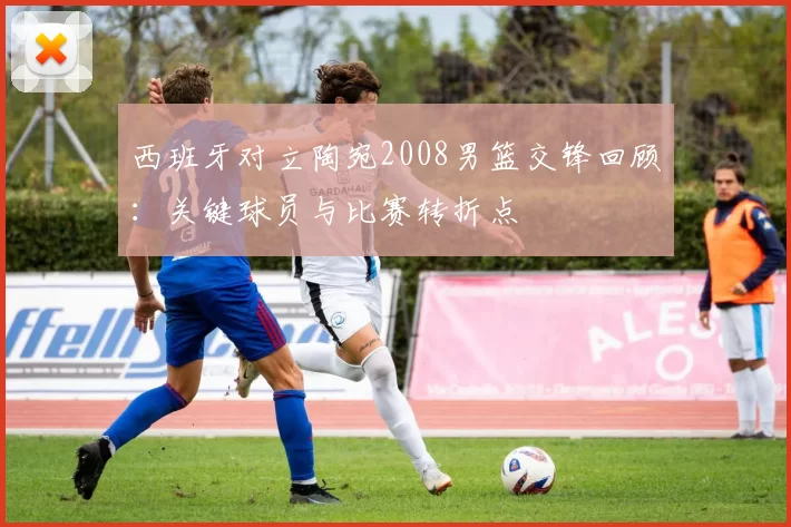 西班牙对立陶宛2008男篮交锋回顾：关键球员与比赛转折点