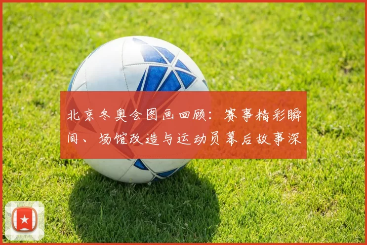 北京冬奥会图画回顾：赛事精彩瞬间、场馆改造与运动员幕后故事深度盘点