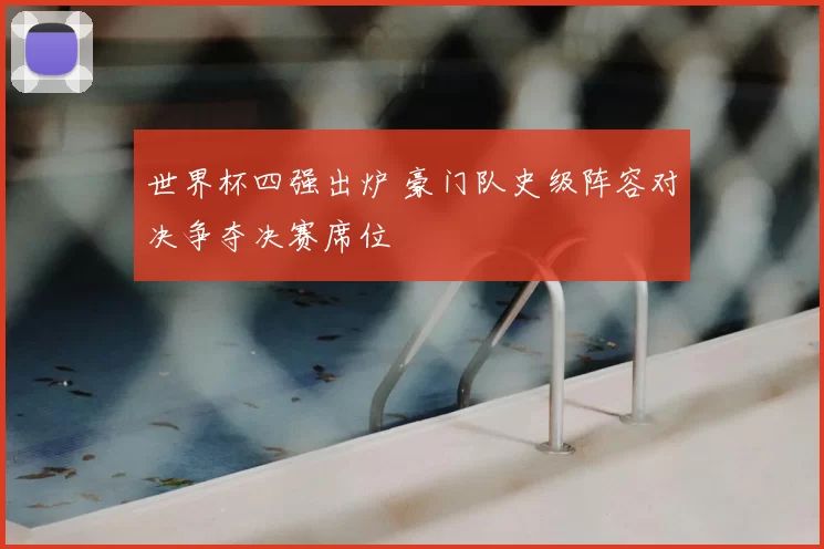世界杯四强出炉 豪门队史级阵容对决争夺决赛席位