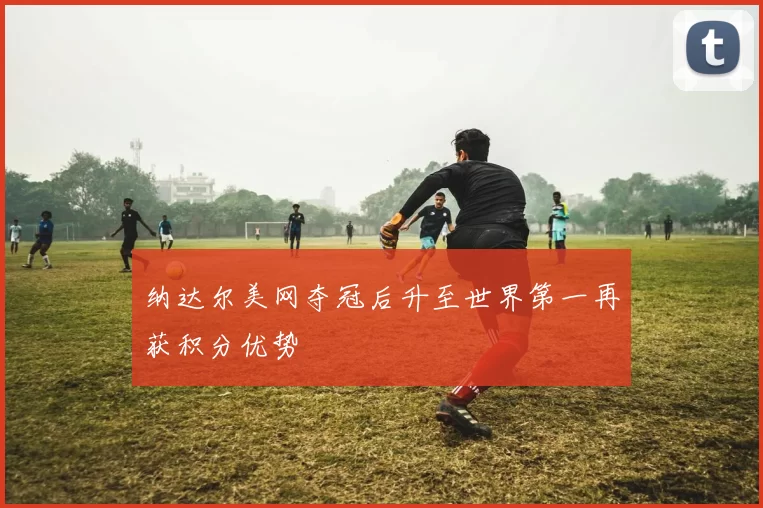 纳达尔美网夺冠后升至世界第一再获积分优势