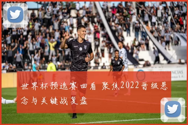 世界杯预选赛回看 聚焦2022晋级悬念与关键战复盘