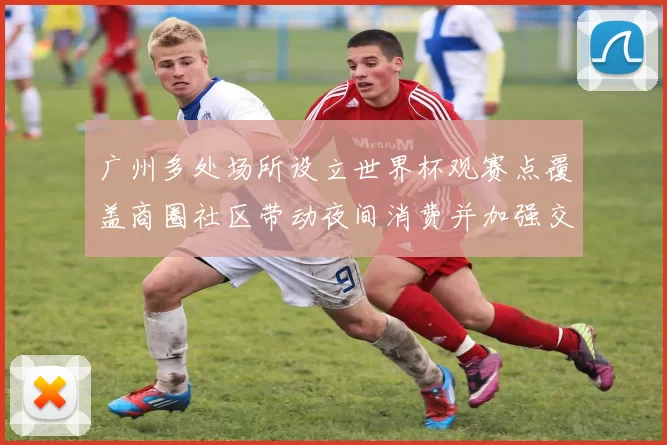 广州多处场所设立世界杯观赛点覆盖商圈社区带动夜间消费并加强交通保障