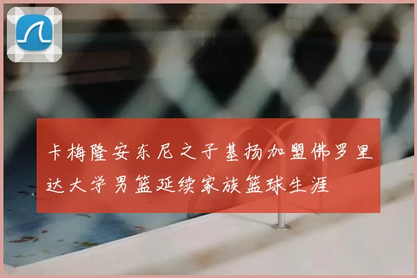 卡梅隆安东尼之子基扬加盟佛罗里达大学男篮延续家族篮球生涯