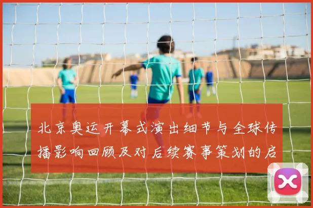 北京奥运开幕式演出细节与全球传播影响回顾及对后续赛事策划的启示