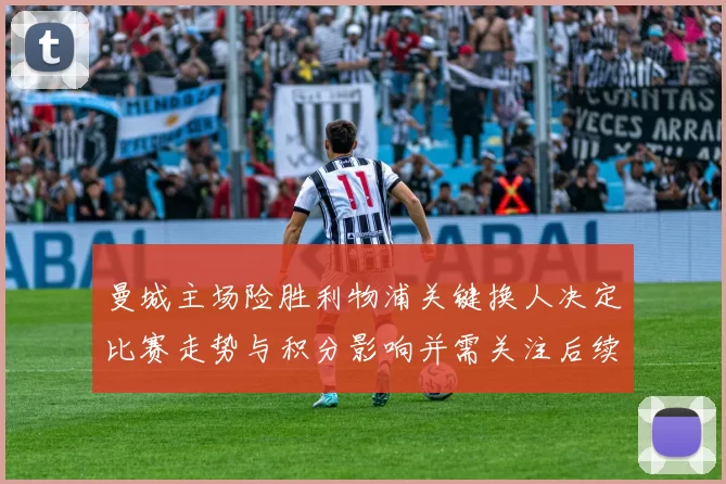 曼城主场险胜利物浦关键换人决定比赛走势与积分影响并需关注后续赛程